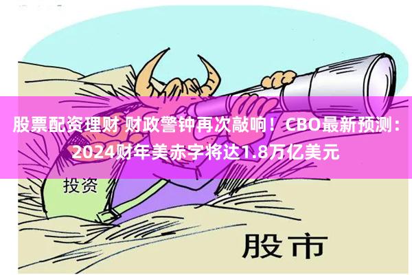 股票配资理财 财政警钟再次敲响！CBO最新预测：2024财年美赤字将达1.8万亿美元