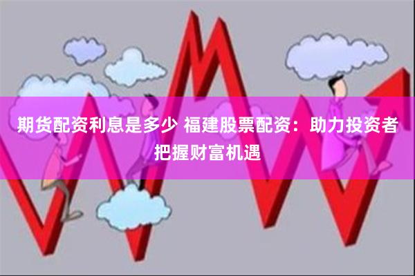 期货配资利息是多少 福建股票配资：助力投资者把握财富机遇