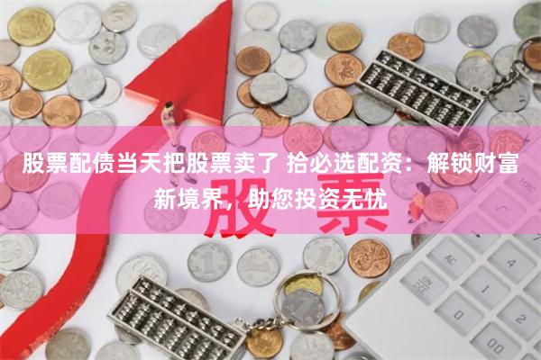 股票配债当天把股票卖了 拾必选配资：解锁财富新境界，助您投资无忧