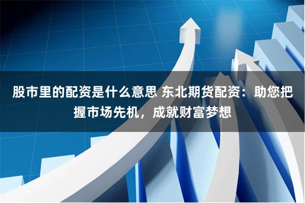 股市里的配资是什么意思 东北期货配资：助您把握市场先机，成就财富梦想