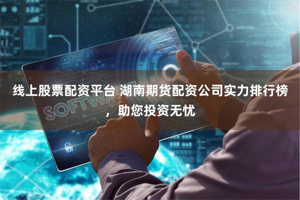 线上股票配资平台 湖南期货配资公司实力排行榜，助您投资无忧