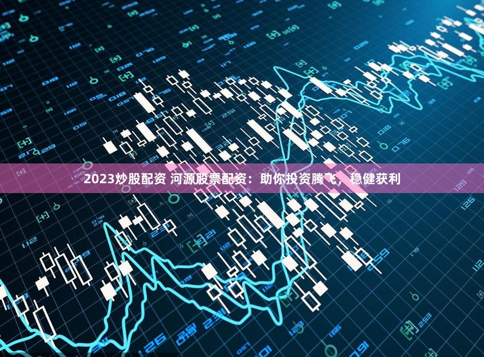 2023炒股配资 河源股票配资：助你投资腾飞，稳健获利