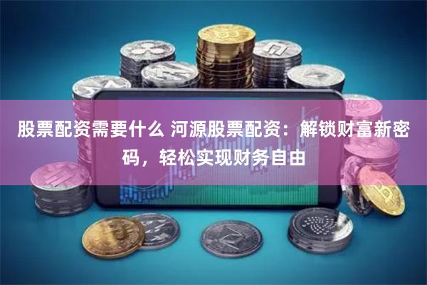 股票配资需要什么 河源股票配资：解锁财富新密码，轻松实现财务自由