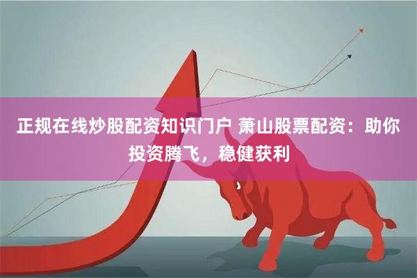 正规在线炒股配资知识门户 萧山股票配资：助你投资腾飞，稳健获利
