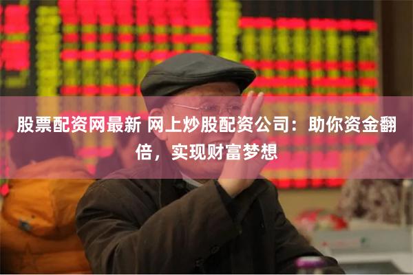 股票配资网最新 网上炒股配资公司：助你资金翻倍，实现财富梦想