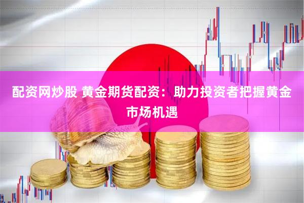配资网炒股 黄金期货配资：助力投资者把握黄金市场机遇