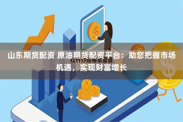 山东期货配资 原油期货配资平台：助您把握市场机遇，实现财富增长