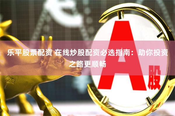 乐平股票配资 在线炒股配资必选指南：助你投资之路更顺畅