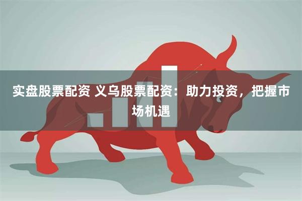 实盘股票配资 义乌股票配资：助力投资，把握市场机遇