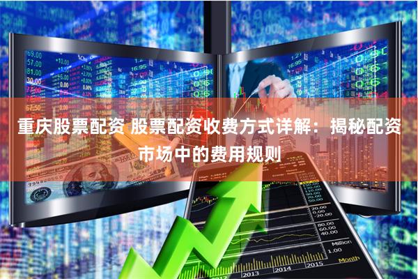 重庆股票配资 股票配资收费方式详解：揭秘配资市场中的费用规则