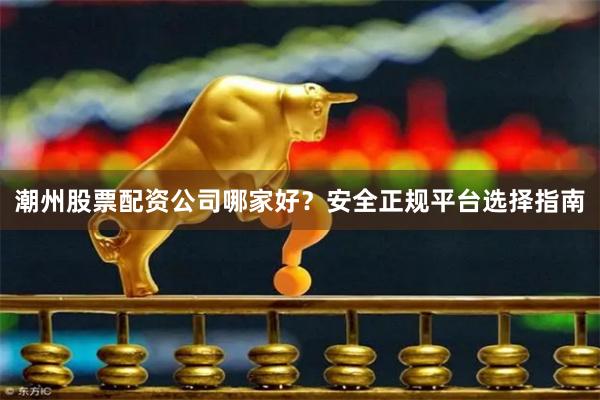 潮州股票配资公司哪家好？安全正规平台选择指南